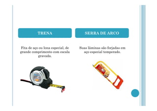 TRENA

SERRA DE ARCO

Fita de aço ou lona especial, de
grande comprimento com escala
gravada.

Suas lâminas são forjadas em
aço especial temperado.

 