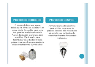 PRUMO DE PEDREIRO

PRUMO DE CENTRO

O prumo de face tem o peso
metálico em forma de cilindro e, na
outra ponta do cordão, uma peça
em geral de madeira chamada
"taco", da mesma largura do peso
metálico. Ele é usado para
determinar se as fiadas de uma
parede e outros elementos verticais
estão corretamente "aprumados“.

Ferramenta usada nas obras
para nivelar e aprumar as
paredes e muros das residências
de acordo com os limites do
terreno onde estas obras serão
realizadas.

 