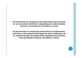 As ferramentas de construção são importantes, pois precisam
ser um instrumento definitivo e adequado para cada atividade,
durante a construção de um edifício ou casa.
As ferramentas de construção variam entre os equipamentos
mais leves, como máquina de triagem de areia, compressor de
ar, máquina de tijolo de grande porte, equipamentos pesados
como guindastes, tratores, caminhões e outras.

 