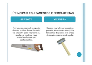 PRINCIPAIS EQUIPAMENTOS E FERRAMENTAS
SERROTE

MARRETA

Ferramenta manual composta
de uma lâmina de aço dentado
em um cabo para empunhá-la,
usada em madeira para
trabalhos leves e em
acabamentos.

Grande martelo para serviços
pesados, encontrada em vários
tamanhos de acordo com o tipo
de serviço em que será usada.

 