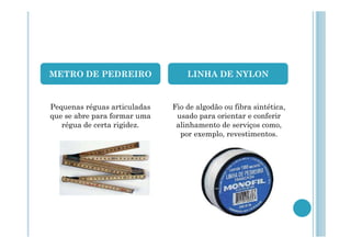 METRO DE PEDREIRO

LINHA DE NYLON

Pequenas réguas articuladas
que se abre para formar uma
régua de certa rigidez.

Fio de algodão ou fibra sintética,
usado para orientar e conferir
alinhamento de serviços como,
por exemplo, revestimentos.

 