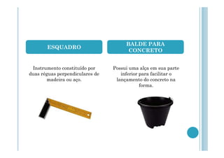 ESQUADRO

Instrumento constituído por
duas réguas perpendiculares de
madeira ou aço.

BALDE PARA
CONCRETO
Possui uma alça em sua parte
inferior para facilitar o
lançamento do concreto na
forma.

 