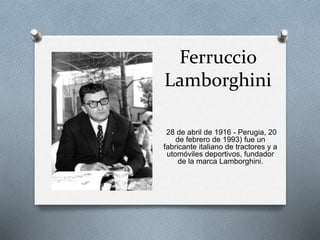 Ferruccio 
Lamborghini 
28 de abril de 1916 - Perugia, 20 
de febrero de 1993) fue un 
fabricante italiano de tractores y a 
utomóviles deportivos, fundador 
de la marca Lamborghini. 
 