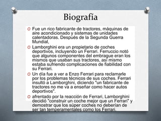 Biografía 
O Fue un rico fabricante de tractores, máquinas de 
aire acondicionado y sistemas de unidades 
calentadoras. Después de la Segunda Guerra 
Mundial, 
O Lamborghini era un propietario de coches 
deportivos, incluyendo un Ferrari. Ferruccio notó 
que algunos componentes del embrague eran los 
mismos que usaban sus tractores, así mismo 
estaba sufriendo complicaciones de fiabilidad con 
su Ferrari. 
O Un día fue a ver a Enzo Ferrari para reclamarle 
por los problemas técnicos de sus coches. Ferrari 
insultó a Lamborghini, diciendo "un fabricante de 
tractores no me va a enseñar como hacer autos 
deportivos". 
O afrentado por la reacción de Ferrari, Lamborghini 
decidió "construir un coche mejor que un Ferrari" y 
demostrar que los súper coches no deberían de 
ser tan temperamentales como los Ferrari. 
 