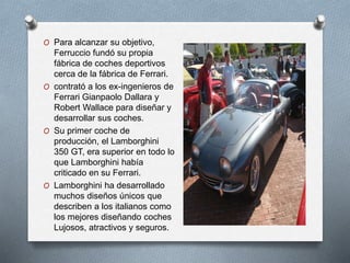 O Para alcanzar su objetivo, 
Ferruccio fundó su propia 
fábrica de coches deportivos 
cerca de la fábrica de Ferrari. 
O contrató a los ex-ingenieros de 
Ferrari Gianpaolo Dallara y 
Robert Wallace para diseñar y 
desarrollar sus coches. 
O Su primer coche de 
producción, el Lamborghini 
350 GT, era superior en todo lo 
que Lamborghini había 
criticado en su Ferrari. 
O Lamborghini ha desarrollado 
muchos diseños únicos que 
describen a los italianos como 
los mejores diseñando coches 
Lujosos, atractivos y seguros. 
 