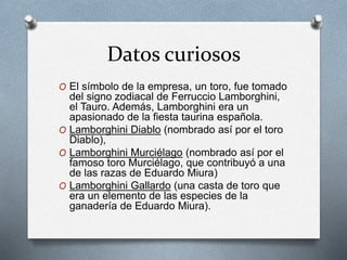 Datos curiosos 
O El símbolo de la empresa, un toro, fue tomado 
del signo zodiacal de Ferruccio Lamborghini, 
el Tauro. Además, Lamborghini era un 
apasionado de la fiesta taurina española. 
O Lamborghini Diablo (nombrado así por el toro 
Diablo), 
O Lamborghini Murciélago (nombrado así por el 
famoso toro Murciélago, que contribuyó a una 
de las razas de Eduardo Miura) 
O Lamborghini Gallardo (una casta de toro que 
era un elemento de las especies de la 
ganadería de Eduardo Miura). 
 