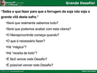 Fabiano Victor Siqueri
Grande Desafio!
“Saiba o que fazer para que a ferrugem da soja não seja a
grande vilã desta safra.”
•Será que realmente sabemos tudo?
•Será que podemos acabar com esta vilania?
•O Manejo/controle começa quando?
•O que é necessário fazer?
•Há “mágica”?
•Há “receita de bolo”?
•É fácil vencer este Desafio?
•É possível vencer este Desafio?
 