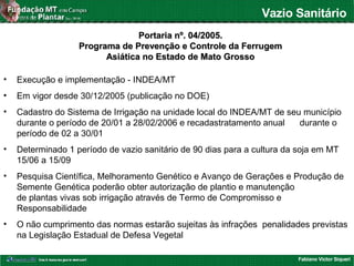 Fabiano Victor Siqueri
Vazio Sanitário
Portaria nº. 04/2005.Portaria nº. 04/2005.
Programa de Prevenção e Controle da FerrugemPrograma de Prevenção e Controle da Ferrugem
Asiática no Estado de Mato GrossoAsiática no Estado de Mato Grosso
• Execução e implementação - INDEA/MT
• Em vigor desde 30/12/2005 (publicação no DOE)
• Cadastro do Sistema de Irrigação na unidade local do INDEA/MT de seu município
durante o período de 20/01 a 28/02/2006 e recadastratamento anual durante o
período de 02 a 30/01
• Determinado 1 período de vazio sanitário de 90 dias para a cultura da soja em MT
15/06 a 15/09
• Pesquisa Científica, Melhoramento Genético e Avanço de Gerações e Produção de
Semente Genética poderão obter autorização de plantio e manutenção
de plantas vivas sob irrigação através de Termo de Compromisso e
Responsabilidade
• O não cumprimento das normas estarão sujeitas às infrações penalidades previstas
na Legislação Estadual de Defesa Vegetal
 