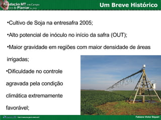 Fabiano Victor Siqueri
Um Breve Histórico
•Cultivo de Soja na entresafra 2005;
•Alto potencial de inóculo no início da safra (OUT);
•Maior gravidade em regiões com maior densidade de áreas
irrigadas;
•Dificuldade no controle
agravada pela condição
climática extremamente
favorável;
 