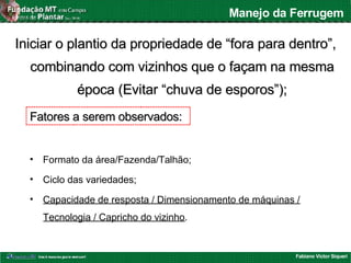Fabiano Victor Siqueri
Manejo da Ferrugem
Iniciar o plantio da propriedade de “fora para dentro”,Iniciar o plantio da propriedade de “fora para dentro”,
combinando com vizinhos que o façam na mesmacombinando com vizinhos que o façam na mesma
época (Evitar “chuva de esporos”);época (Evitar “chuva de esporos”);
• Formato da área/Fazenda/Talhão;
• Ciclo das variedades;
• Capacidade de resposta / Dimensionamento de máquinas /
Tecnologia / Capricho do vizinho.
Fatores a serem observados:Fatores a serem observados:
 