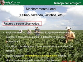 Fabiano Victor Siqueri
Manejo da Ferrugem
Monitoramento LocalMonitoramento Local
(Talhão, fazenda, vizinhos, etc.)(Talhão, fazenda, vizinhos, etc.)
Fatores a serem observados:Fatores a serem observados:
• Regionalmente, se não houver relato do aparecimento da ferrugem,
aguardar o florescimento para a 1a aplicação (“Preventivo
indetectável”);
• Intensificar o monitoramento na lavoura quando houver detecção
regional;
• realizar aplicação imediatamente, no vegetativo,imediatamente, no vegetativo, quando
identificada a presença da ferrugem na sua lavoura.
 