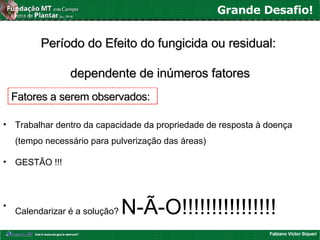 Fabiano Victor Siqueri
Grande Desafio!
Período do Efeito do fungicida ou residual:Período do Efeito do fungicida ou residual:
dependente dedependente de inúmeros fatoresinúmeros fatores
• Trabalhar dentro da capacidade da propriedade de resposta à doença
(tempo necessário para pulverização das áreas)
• GESTÃO !!!
•
Calendarizar é a solução? N-Ã-O!!!!!!!!!!!!!!!!
Fatores a serem observados:Fatores a serem observados:
 