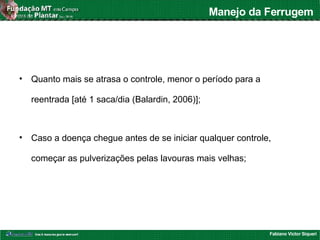 Fabiano Victor Siqueri
Manejo da Ferrugem
• Quanto mais se atrasa o controle, menor o período para a
reentrada [até 1 saca/dia (Balardin, 2006)];
• Caso a doença chegue antes de se iniciar qualquer controle,
começar as pulverizações pelas lavouras mais velhas;
 
