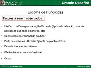 Fabiano Victor Siqueri
Grande Desafio!
Escolha de FungicidasEscolha de Fungicidas
• Histórico da Ferrugem na região/Fazenda (época de infecção, núm. de
aplicações dos anos anteriores, etc)
• Capacidade operacional do produtor
• Perfil de cultivares utilizadas / janela de plantio efetiva
• Demais doenças importantes
• Eficiência/poder curativo/residual
• Custo
Fatores a serem observados:Fatores a serem observados:
 