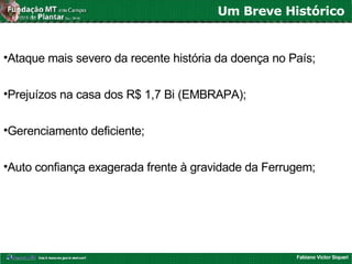 Fabiano Victor Siqueri
Um Breve Histórico
•Ataque mais severo da recente história da doença no País;
•Prejuízos na casa dos R$ 1,7 Bi (EMBRAPA);
•Gerenciamento deficiente;
•Auto confiança exagerada frente à gravidade da Ferrugem;
 