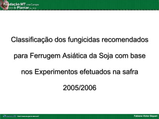 Fabiano Victor Siqueri
Classificação dos fungicidas recomendadosClassificação dos fungicidas recomendados
para Ferrugem Asiática da Soja com basepara Ferrugem Asiática da Soja com base
nos Experimentos efetuados na safranos Experimentos efetuados na safra
2005/20062005/2006
 