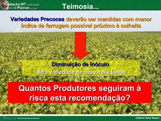 Fabiano Victor Siqueri
Teimosia...
Quantos Produtores seguiram àQuantos Produtores seguiram à
risca esta recomendação?risca esta recomendação?
Variedades PrecocesVariedades Precoces deverão ser mantidas com menordeverão ser mantidas com menor
índice de ferrugem possível próximo à colheitaíndice de ferrugem possível próximo à colheita
Diminuição de InóculoDiminuição de Inóculo
para variedade de ciclo mais longopara variedade de ciclo mais longo
 