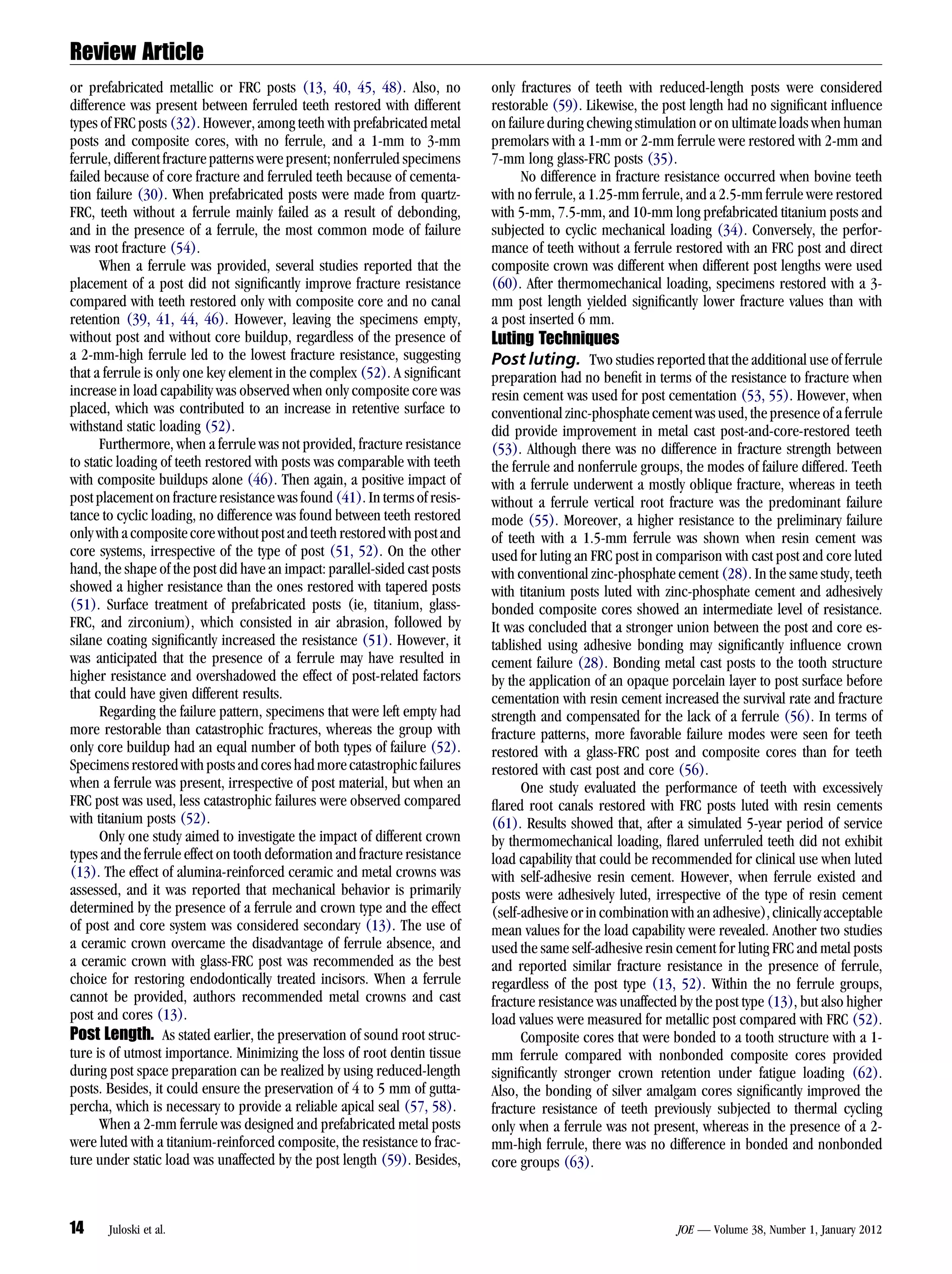 Review Article
or prefabricated metallic or FRC posts (13, 40, 45, 48). Also, no           only fractures of teeth with reduced-length posts were considered
difference was present between ferruled teeth restored with different       restorable (59). Likewise, the post length had no signiﬁcant inﬂuence
types of FRC posts (32). However, among teeth with prefabricated metal      on failure during chewing stimulation or on ultimate loads when human
posts and composite cores, with no ferrule, and a 1-mm to 3-mm              premolars with a 1-mm or 2-mm ferrule were restored with 2-mm and
ferrule, different fracture patterns were present; nonferruled specimens    7-mm long glass-FRC posts (35).
failed because of core fracture and ferruled teeth because of cementa-            No difference in fracture resistance occurred when bovine teeth
tion failure (30). When prefabricated posts were made from quartz-          with no ferrule, a 1.25-mm ferrule, and a 2.5-mm ferrule were restored
FRC, teeth without a ferrule mainly failed as a result of debonding,        with 5-mm, 7.5-mm, and 10-mm long prefabricated titanium posts and
and in the presence of a ferrule, the most common mode of failure           subjected to cyclic mechanical loading (34). Conversely, the perfor-
was root fracture (54).                                                     mance of teeth without a ferrule restored with an FRC post and direct
      When a ferrule was provided, several studies reported that the        composite crown was different when different post lengths were used
placement of a post did not signiﬁcantly improve fracture resistance        (60). After thermomechanical loading, specimens restored with a 3-
compared with teeth restored only with composite core and no canal          mm post length yielded signiﬁcantly lower fracture values than with
retention (39, 41, 44, 46). However, leaving the specimens empty,           a post inserted 6 mm.
without post and without core buildup, regardless of the presence of        Luting Techniques
a 2-mm-high ferrule led to the lowest fracture resistance, suggesting       Post luting. Two studies reported that the additional use of ferrule
that a ferrule is only one key element in the complex (52). A signiﬁcant    preparation had no beneﬁt in terms of the resistance to fracture when
increase in load capability was observed when only composite core was       resin cement was used for post cementation (53, 55). However, when
placed, which was contributed to an increase in retentive surface to        conventional zinc-phosphate cement was used, the presence of a ferrule
withstand static loading (52).                                              did provide improvement in metal cast post-and-core-restored teeth
      Furthermore, when a ferrule was not provided, fracture resistance     (53). Although there was no difference in fracture strength between
to static loading of teeth restored with posts was comparable with teeth    the ferrule and nonferrule groups, the modes of failure differed. Teeth
with composite buildups alone (46). Then again, a positive impact of        with a ferrule underwent a mostly oblique fracture, whereas in teeth
post placement on fracture resistance was found (41). In terms of resis-    without a ferrule vertical root fracture was the predominant failure
tance to cyclic loading, no difference was found between teeth restored     mode (55). Moreover, a higher resistance to the preliminary failure
only with a composite core without post and teeth restored with post and    of teeth with a 1.5-mm ferrule was shown when resin cement was
core systems, irrespective of the type of post (51, 52). On the other       used for luting an FRC post in comparison with cast post and core luted
hand, the shape of the post did have an impact: parallel-sided cast posts   with conventional zinc-phosphate cement (28). In the same study, teeth
showed a higher resistance than the ones restored with tapered posts        with titanium posts luted with zinc-phosphate cement and adhesively
(51). Surface treatment of prefabricated posts (ie, titanium, glass-        bonded composite cores showed an intermediate level of resistance.
FRC, and zirconium), which consisted in air abrasion, followed by           It was concluded that a stronger union between the post and core es-
silane coating signiﬁcantly increased the resistance (51). However, it      tablished using adhesive bonding may signiﬁcantly inﬂuence crown
was anticipated that the presence of a ferrule may have resulted in         cement failure (28). Bonding metal cast posts to the tooth structure
higher resistance and overshadowed the effect of post-related factors       by the application of an opaque porcelain layer to post surface before
that could have given different results.                                    cementation with resin cement increased the survival rate and fracture
      Regarding the failure pattern, specimens that were left empty had     strength and compensated for the lack of a ferrule (56). In terms of
more restorable than catastrophic fractures, whereas the group with         fracture patterns, more favorable failure modes were seen for teeth
only core buildup had an equal number of both types of failure (52).        restored with a glass-FRC post and composite cores than for teeth
Specimens restored with posts and cores had more catastrophic failures      restored with cast post and core (56).
when a ferrule was present, irrespective of post material, but when an            One study evaluated the performance of teeth with excessively
FRC post was used, less catastrophic failures were observed compared        ﬂared root canals restored with FRC posts luted with resin cements
with titanium posts (52).                                                   (61). Results showed that, after a simulated 5-year period of service
      Only one study aimed to investigate the impact of different crown     by thermomechanical loading, ﬂared unferruled teeth did not exhibit
types and the ferrule effect on tooth deformation and fracture resistance   load capability that could be recommended for clinical use when luted
(13). The effect of alumina-reinforced ceramic and metal crowns was         with self-adhesive resin cement. However, when ferrule existed and
assessed, and it was reported that mechanical behavior is primarily         posts were adhesively luted, irrespective of the type of resin cement
determined by the presence of a ferrule and crown type and the effect       (self-adhesive or in combination with an adhesive), clinically acceptable
of post and core system was considered secondary (13). The use of           mean values for the load capability were revealed. Another two studies
a ceramic crown overcame the disadvantage of ferrule absence, and           used the same self-adhesive resin cement for luting FRC and metal posts
a ceramic crown with glass-FRC post was recommended as the best             and reported similar fracture resistance in the presence of ferrule,
choice for restoring endodontically treated incisors. When a ferrule        regardless of the post type (13, 52). Within the no ferrule groups,
cannot be provided, authors recommended metal crowns and cast               fracture resistance was unaffected by the post type (13), but also higher
post and cores (13).                                                        load values were measured for metallic post compared with FRC (52).
Post Length. As stated earlier, the preservation of sound root struc-             Composite cores that were bonded to a tooth structure with a 1-
ture is of utmost importance. Minimizing the loss of root dentin tissue     mm ferrule compared with nonbonded composite cores provided
during post space preparation can be realized by using reduced-length       signiﬁcantly stronger crown retention under fatigue loading (62).
posts. Besides, it could ensure the preservation of 4 to 5 mm of gutta-     Also, the bonding of silver amalgam cores signiﬁcantly improved the
percha, which is necessary to provide a reliable apical seal (57, 58).      fracture resistance of teeth previously subjected to thermal cycling
      When a 2-mm ferrule was designed and prefabricated metal posts        only when a ferrule was not present, whereas in the presence of a 2-
were luted with a titanium-reinforced composite, the resistance to frac-    mm-high ferrule, there was no difference in bonded and nonbonded
ture under static load was unaffected by the post length (59). Besides,     core groups (63).



14     Juloski et al.                                                                                         JOE — Volume 38, Number 1, January 2012
 