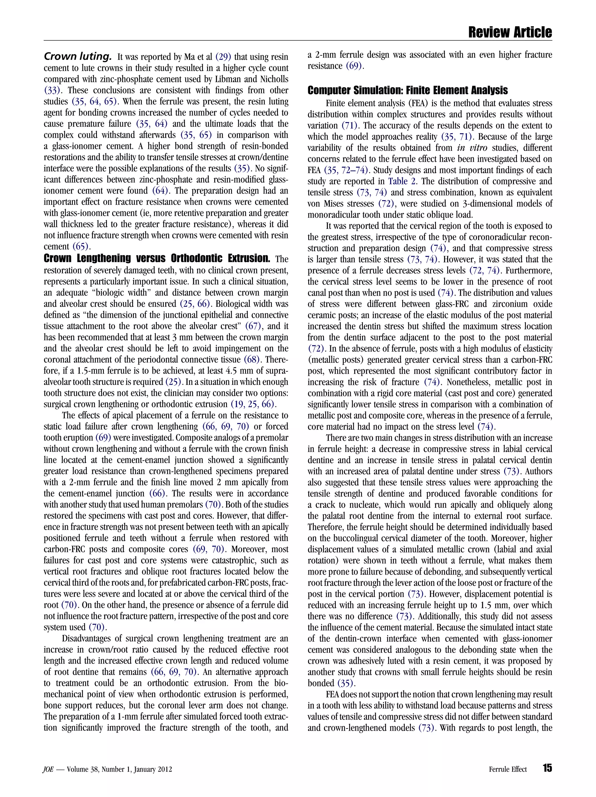 Review Article
Crown luting. It was reported by Ma et al (29) that using resin              a 2-mm ferrule design was associated with an even higher fracture
cement to lute crowns in their study resulted in a higher cycle count        resistance (69).
compared with zinc-phosphate cement used by Libman and Nicholls
(33). These conclusions are consistent with ﬁndings from other               Computer Simulation: Finite Element Analysis
studies (35, 64, 65). When the ferrule was present, the resin luting               Finite element analysis (FEA) is the method that evaluates stress
agent for bonding crowns increased the number of cycles needed to            distribution within complex structures and provides results without
cause premature failure (35, 64) and the ultimate loads that the             variation (71). The accuracy of the results depends on the extent to
complex could withstand afterwards (35, 65) in comparison with               which the model approaches reality (35, 71). Because of the large
a glass-ionomer cement. A higher bond strength of resin-bonded               variability of the results obtained from in vitro studies, different
restorations and the ability to transfer tensile stresses at crown/dentine   concerns related to the ferrule effect have been investigated based on
interface were the possible explanations of the results (35). No signif-     FEA (35, 72–74). Study designs and most important ﬁndings of each
icant differences between zinc-phosphate and resin-modiﬁed glass-            study are reported in Table 2. The distribution of compressive and
ionomer cement were found (64). The preparation design had an                tensile stress (73, 74) and stress combination, known as equivalent
important effect on fracture resistance when crowns were cemented            von Mises stresses (72), were studied on 3-dimensional models of
with glass-ionomer cement (ie, more retentive preparation and greater        monoradicular tooth under static oblique load.
wall thickness led to the greater fracture resistance), whereas it did             It was reported that the cervical region of the tooth is exposed to
not inﬂuence fracture strength when crowns were cemented with resin          the greatest stress, irrespective of the type of coronoradicular recon-
cement (65).                                                                 struction and preparation design (74), and that compressive stress
Crown Lengthening versus Orthodontic Extrusion. The                          is larger than tensile stress (73, 74). However, it was stated that the
restoration of severely damaged teeth, with no clinical crown present,       presence of a ferrule decreases stress levels (72, 74). Furthermore,
represents a particularly important issue. In such a clinical situation,     the cervical stress level seems to be lower in the presence of root
an adequate ‘‘biologic width’’ and distance between crown margin             canal post than when no post is used (74). The distribution and values
and alveolar crest should be ensured (25, 66). Biological width was          of stress were different between glass-FRC and zirconium oxide
deﬁned as ‘‘the dimension of the junctional epithelial and connective        ceramic posts; an increase of the elastic modulus of the post material
tissue attachment to the root above the alveolar crest’’ (67), and it        increased the dentin stress but shifted the maximum stress location
has been recommended that at least 3 mm between the crown margin             from the dentin surface adjacent to the post to the post material
and the alveolar crest should be left to avoid impingement on the            (72). In the absence of ferrule, posts with a high modulus of elasticity
coronal attachment of the periodontal connective tissue (68). There-         (metallic posts) generated greater cervical stress than a carbon-FRC
fore, if a 1.5-mm ferrule is to be achieved, at least 4.5 mm of supra-       post, which represented the most signiﬁcant contributory factor in
alveolar tooth structure is required (25). In a situation in which enough    increasing the risk of fracture (74). Nonetheless, metallic post in
tooth structure does not exist, the clinician may consider two options:      combination with a rigid core material (cast post and core) generated
surgical crown lengthening or orthodontic extrusion (19, 25, 66).            signiﬁcantly lower tensile stress in comparison with a combination of
      The effects of apical placement of a ferrule on the resistance to      metallic post and composite core, whereas in the presence of a ferrule,
static load failure after crown lengthening (66, 69, 70) or forced           core material had no impact on the stress level (74).
tooth eruption (69) were investigated. Composite analogs of a premolar             There are two main changes in stress distribution with an increase
without crown lengthening and without a ferrule with the crown ﬁnish         in ferrule height: a decrease in compressive stress in labial cervical
line located at the cement-enamel junction showed a signiﬁcantly             dentine and an increase in tensile stress in palatal cervical dentin
greater load resistance than crown-lengthened specimens prepared             with an increased area of palatal dentine under stress (73). Authors
with a 2-mm ferrule and the ﬁnish line moved 2 mm apically from              also suggested that these tensile stress values were approaching the
the cement-enamel junction (66). The results were in accordance              tensile strength of dentine and produced favorable conditions for
with another study that used human premolars (70). Both of the studies       a crack to nucleate, which would run apically and obliquely along
restored the specimens with cast post and cores. However, that differ-       the palatal root dentine from the internal to external root surface.
ence in fracture strength was not present between teeth with an apically     Therefore, the ferrule height should be determined individually based
positioned ferrule and teeth without a ferrule when restored with            on the buccolingual cervical diameter of the tooth. Moreover, higher
carbon-FRC posts and composite cores (69, 70). Moreover, most                displacement values of a simulated metallic crown (labial and axial
failures for cast post and core systems were catastrophic, such as           rotation) were shown in teeth without a ferrule, what makes them
vertical root fractures and oblique root fractures located below the         more prone to failure because of debonding, and subsequently vertical
cervical third of the roots and, for prefabricated carbon-FRC posts, frac-   root fracture through the lever action of the loose post or fracture of the
tures were less severe and located at or above the cervical third of the     post in the cervical portion (73). However, displacement potential is
root (70). On the other hand, the presence or absence of a ferrule did       reduced with an increasing ferrule height up to 1.5 mm, over which
not inﬂuence the root fracture pattern, irrespective of the post and core    there was no difference (73). Additionally, this study did not assess
system used (70).                                                            the inﬂuence of the cement material. Because the simulated intact state
      Disadvantages of surgical crown lengthening treatment are an           of the dentin-crown interface when cemented with glass-ionomer
increase in crown/root ratio caused by the reduced effective root            cement was considered analogous to the debonding state when the
length and the increased effective crown length and reduced volume           crown was adhesively luted with a resin cement, it was proposed by
of root dentine that remains (66, 69, 70). An alternative approach           another study that crowns with small ferrule heights should be resin
to treatment could be an orthodontic extrusion. From the bio-                bonded (35).
mechanical point of view when orthodontic extrusion is performed,                  FEA does not support the notion that crown lengthening may result
bone support reduces, but the coronal lever arm does not change.             in a tooth with less ability to withstand load because patterns and stress
The preparation of a 1-mm ferrule after simulated forced tooth extrac-       values of tensile and compressive stress did not differ between standard
tion signiﬁcantly improved the fracture strength of the tooth, and           and crown-lengthened models (73). With regards to post length, the



JOE — Volume 38, Number 1, January 2012                                                                                             Ferrule Effect   15
 