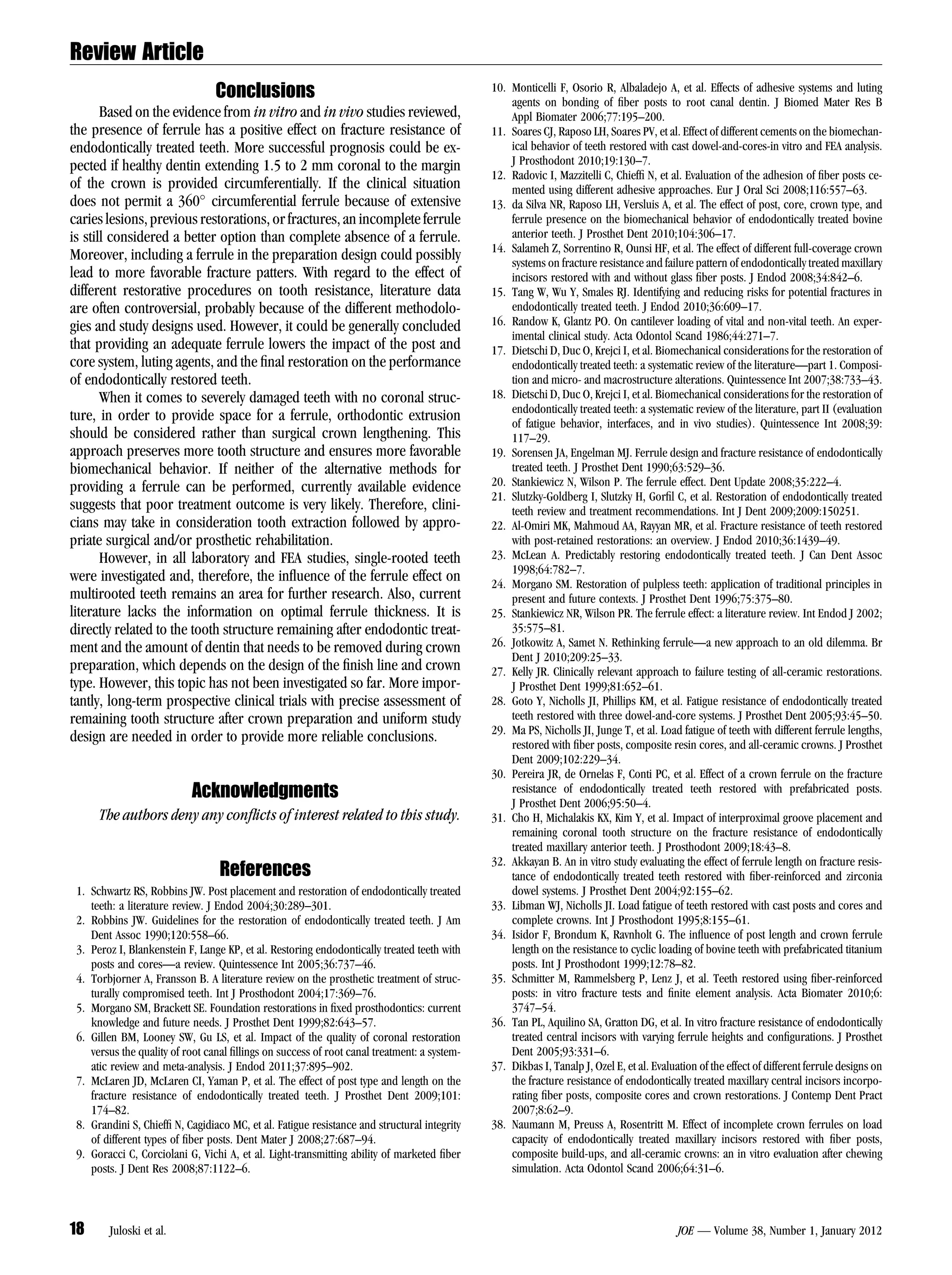 Review Article
                                 Conclusions                                                 10. Monticelli F, Osorio R, Albaladejo A, et al. Effects of adhesive systems and luting
                                                                                                 agents on bonding of ﬁber posts to root canal dentin. J Biomed Mater Res B
       Based on the evidence from in vitro and in vivo studies reviewed,                         Appl Biomater 2006;77:195–200.
the presence of ferrule has a positive effect on fracture resistance of                      11. Soares CJ, Raposo LH, Soares PV, et al. Effect of different cements on the biomechan-
endodontically treated teeth. More successful prognosis could be ex-                             ical behavior of teeth restored with cast dowel-and-cores-in vitro and FEA analysis.
pected if healthy dentin extending 1.5 to 2 mm coronal to the margin                             J Prosthodont 2010;19:130–7.
                                                                                             12. Radovic I, Mazzitelli C, Chiefﬁ N, et al. Evaluation of the adhesion of ﬁber posts ce-
of the crown is provided circumferentially. If the clinical situation                            mented using different adhesive approaches. Eur J Oral Sci 2008;116:557–63.
does not permit a 360 circumferential ferrule because of extensive                          13. da Silva NR, Raposo LH, Versluis A, et al. The effect of post, core, crown type, and
caries lesions, previous restorations, or fractures, an incomplete ferrule                       ferrule presence on the biomechanical behavior of endodontically treated bovine
is still considered a better option than complete absence of a ferrule.                          anterior teeth. J Prosthet Dent 2010;104:306–17.
                                                                                             14. Salameh Z, Sorrentino R, Ounsi HF, et al. The effect of different full-coverage crown
Moreover, including a ferrule in the preparation design could possibly                           systems on fracture resistance and failure pattern of endodontically treated maxillary
lead to more favorable fracture patters. With regard to the effect of                            incisors restored with and without glass ﬁber posts. J Endod 2008;34:842–6.
different restorative procedures on tooth resistance, literature data                        15. Tang W, Wu Y, Smales RJ. Identifying and reducing risks for potential fractures in
are often controversial, probably because of the different methodolo-                            endodontically treated teeth. J Endod 2010;36:609–17.
gies and study designs used. However, it could be generally concluded                        16. Randow K, Glantz PO. On cantilever loading of vital and non-vital teeth. An exper-
                                                                                                 imental clinical study. Acta Odontol Scand 1986;44:271–7.
that providing an adequate ferrule lowers the impact of the post and                         17. Dietschi D, Duc O, Krejci I, et al. Biomechanical considerations for the restoration of
core system, luting agents, and the ﬁnal restoration on the performance                          endodontically treated teeth: a systematic review of the literature—part 1. Composi-
of endodontically restored teeth.                                                                tion and micro- and macrostructure alterations. Quintessence Int 2007;38:733–43.
       When it comes to severely damaged teeth with no coronal struc-                        18. Dietschi D, Duc O, Krejci I, et al. Biomechanical considerations for the restoration of
                                                                                                 endodontically treated teeth: a systematic review of the literature, part II (evaluation
ture, in order to provide space for a ferrule, orthodontic extrusion                             of fatigue behavior, interfaces, and in vivo studies). Quintessence Int 2008;39:
should be considered rather than surgical crown lengthening. This                                117–29.
approach preserves more tooth structure and ensures more favorable                           19. Sorensen JA, Engelman MJ. Ferrule design and fracture resistance of endodontically
biomechanical behavior. If neither of the alternative methods for                                treated teeth. J Prosthet Dent 1990;63:529–36.
providing a ferrule can be performed, currently available evidence                           20. Stankiewicz N, Wilson P. The ferrule effect. Dent Update 2008;35:222–4.
                                                                                             21. Slutzky-Goldberg I, Slutzky H, Gorﬁl C, et al. Restoration of endodontically treated
suggests that poor treatment outcome is very likely. Therefore, clini-                           teeth review and treatment recommendations. Int J Dent 2009;2009:150251.
cians may take in consideration tooth extraction followed by appro-                          22. Al-Omiri MK, Mahmoud AA, Rayyan MR, et al. Fracture resistance of teeth restored
priate surgical and/or prosthetic rehabilitation.                                                with post-retained restorations: an overview. J Endod 2010;36:1439–49.
       However, in all laboratory and FEA studies, single-rooted teeth                       23. McLean A. Predictably restoring endodontically treated teeth. J Can Dent Assoc
                                                                                                 1998;64:782–7.
were investigated and, therefore, the inﬂuence of the ferrule effect on                      24. Morgano SM. Restoration of pulpless teeth: application of traditional principles in
multirooted teeth remains an area for further research. Also, current                            present and future contexts. J Prosthet Dent 1996;75:375–80.
literature lacks the information on optimal ferrule thickness. It is                         25. Stankiewicz NR, Wilson PR. The ferrule effect: a literature review. Int Endod J 2002;
directly related to the tooth structure remaining after endodontic treat-                        35:575–81.
ment and the amount of dentin that needs to be removed during crown                          26. Jotkowitz A, Samet N. Rethinking ferrule—a new approach to an old dilemma. Br
                                                                                                 Dent J 2010;209:25–33.
preparation, which depends on the design of the ﬁnish line and crown                         27. Kelly JR. Clinically relevant approach to failure testing of all-ceramic restorations.
type. However, this topic has not been investigated so far. More impor-                          J Prosthet Dent 1999;81:652–61.
tantly, long-term prospective clinical trials with precise assessment of                     28. Goto Y, Nicholls JI, Phillips KM, et al. Fatigue resistance of endodontically treated
remaining tooth structure after crown preparation and uniform study                              teeth restored with three dowel-and-core systems. J Prosthet Dent 2005;93:45–50.
                                                                                             29. Ma PS, Nicholls JI, Junge T, et al. Load fatigue of teeth with different ferrule lengths,
design are needed in order to provide more reliable conclusions.                                 restored with ﬁber posts, composite resin cores, and all-ceramic crowns. J Prosthet
                                                                                                 Dent 2009;102:229–34.
                                                                                             30. Pereira JR, de Ornelas F, Conti PC, et al. Effect of a crown ferrule on the fracture
                           Acknowledgments                                                       resistance of endodontically treated teeth restored with prefabricated posts.
                                                                                                 J Prosthet Dent 2006;95:50–4.
      The authors deny any conﬂicts of interest related to this study.                       31. Cho H, Michalakis KX, Kim Y, et al. Impact of interproximal groove placement and
                                                                                                 remaining coronal tooth structure on the fracture resistance of endodontically
                                                                                                 treated maxillary anterior teeth. J Prosthodont 2009;18:43–8.
                                                                                             32. Akkayan B. An in vitro study evaluating the effect of ferrule length on fracture resis-
                                  References                                                     tance of endodontically treated teeth restored with ﬁber-reinforced and zirconia
 1. Schwartz RS, Robbins JW. Post placement and restoration of endodontically treated            dowel systems. J Prosthet Dent 2004;92:155–62.
    teeth: a literature review. J Endod 2004;30:289–301.                                     33. Libman WJ, Nicholls JI. Load fatigue of teeth restored with cast posts and cores and
 2. Robbins JW. Guidelines for the restoration of endodontically treated teeth. J Am             complete crowns. Int J Prosthodont 1995;8:155–61.
    Dent Assoc 1990;120:558–66.                                                              34. Isidor F, Brondum K, Ravnholt G. The inﬂuence of post length and crown ferrule
 3. Peroz I, Blankenstein F, Lange KP, et al. Restoring endodontically treated teeth with        length on the resistance to cyclic loading of bovine teeth with prefabricated titanium
    posts and cores—a review. Quintessence Int 2005;36:737–46.                                   posts. Int J Prosthodont 1999;12:78–82.
 4. Torbjorner A, Fransson B. A literature review on the prosthetic treatment of struc-      35. Schmitter M, Rammelsberg P, Lenz J, et al. Teeth restored using ﬁber-reinforced
    turally compromised teeth. Int J Prosthodont 2004;17:369–76.                                 posts: in vitro fracture tests and ﬁnite element analysis. Acta Biomater 2010;6:
 5. Morgano SM, Brackett SE. Foundation restorations in ﬁxed prosthodontics: current             3747–54.
    knowledge and future needs. J Prosthet Dent 1999;82:643–57.                              36. Tan PL, Aquilino SA, Gratton DG, et al. In vitro fracture resistance of endodontically
 6. Gillen BM, Looney SW, Gu LS, et al. Impact of the quality of coronal restoration             treated central incisors with varying ferrule heights and conﬁgurations. J Prosthet
    versus the quality of root canal ﬁllings on success of root canal treatment: a system-       Dent 2005;93:331–6.
    atic review and meta-analysis. J Endod 2011;37:895–902.                                  37. Dikbas I, Tanalp J, Ozel E, et al. Evaluation of the effect of different ferrule designs on
 7. McLaren JD, McLaren CI, Yaman P, et al. The effect of post type and length on the            the fracture resistance of endodontically treated maxillary central incisors incorpo-
    fracture resistance of endodontically treated teeth. J Prosthet Dent 2009;101:               rating ﬁber posts, composite cores and crown restorations. J Contemp Dent Pract
    174–82.                                                                                      2007;8:62–9.
 8. Grandini S, Chiefﬁ N, Cagidiaco MC, et al. Fatigue resistance and structural integrity   38. Naumann M, Preuss A, Rosentritt M. Effect of incomplete crown ferrules on load
    of different types of ﬁber posts. Dent Mater J 2008;27:687–94.                               capacity of endodontically treated maxillary incisors restored with ﬁber posts,
 9. Goracci C, Corciolani G, Vichi A, et al. Light-transmitting ability of marketed ﬁber         composite build-ups, and all-ceramic crowns: an in vitro evaluation after chewing
    posts. J Dent Res 2008;87:1122–6.                                                            simulation. Acta Odontol Scand 2006;64:31–6.



18      Juloski et al.                                                                                                                    JOE — Volume 38, Number 1, January 2012
 