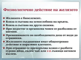 Физиологично действие на желязото Желязото е биоелемент. Влиза в състава на хемоглобина на кръвта. Влиза в състава на други ензими. При недостиг в организма човек се разболява от анемия. Превишаването на необходимата доза от води до отравяния. Железните съединения имат общоотровно действие и поразяват клетките. При отравяне се препоръчва мляко с разбити сурови яйца, силен чай или  1-2  лъжици активен въглен. 