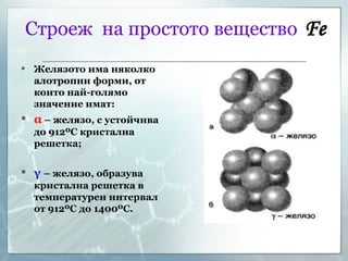 Строеж  на простото вещество   Fe Желязото има няколко алотропни форми, от които най-голямо значение имат: α   – желязо, с устойчива до 912 º С кристална решетка;   γ   – желязо, образува кристална решетка в температурен интервал от 912 º С до 1400 º С. 