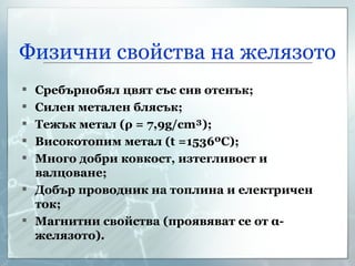 Физични свойства на желязото Сребърнобял цвят със сив отенък; Силен метален блясък; Тежък метал ( ρ  = 7,9 g/cm³ ); Високотопим метал ( t =1536ºC); Много добри ковкост, изтегливост и валцоване; Добър проводник на топлина и електричен ток; Магнитни свойства (проявяват се от  α -желязото). 