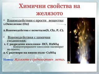 Химични свойства на желязото Взаимодействия с прости  вещества : 1.Окисление (О2) 2.Взаимодейства с неметали( S, Cl2, P,  С ) . Взаимодействия с химични съединения: 1.  С разредени киселини-  HCl, H2SO4   Концентрираните киселини пасивират желязото; 2 .  С разтвори на някои соли-  CuSO4 Извод:   Желязото е средноактивен  метал . 