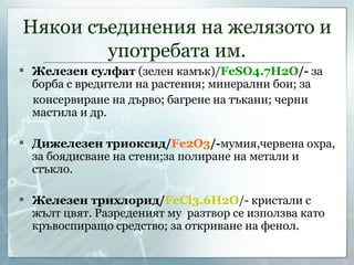 Някои съединения на желязото и употребата им. Железен сулфат  (зелен камък) / FeSO4.7H2O /-  за борба с вредители на растения; минерални бои; за консервиране на дърво; багрене на тъкани; черни мастила и др. Дижелезен триоксид/ Fe2O3 /- мумия,червена охра, за боядисване на стени;за полиране на метали и стъкло. Железен трихлорид/ FeCl3 .6Н2О /- кристали с жълт цвят. Разреденият му  разтвор се използва като кръвоспиращо средство; за откриване на фенол. 