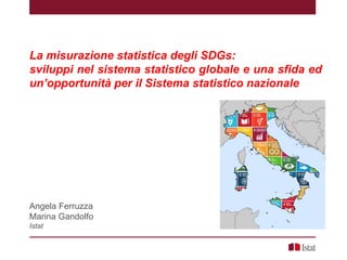 La misurazione statistica degli SDGs:
sviluppi nel sistema statistico globale e una sfida ed
un’opportunità per il Sistema statistico nazionale
Angela Ferruzza
Marina Gandolfo
Istat
 