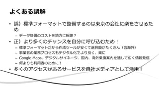 • 誤）標準フォーマットで整備するのは東京の会社に楽をさせるた
め
– データ整備のコストを地方に転嫁？
• 正）より多くのチャンスを自分に呼び込むため！
– 標準フォーマットだから作成ツールが安くて選択肢がたくさん（含海外）
– 事業者の業務プロセスもデジタル化でより良く、楽に
– Google Maps、デジタルサイネージ、国内、海外乗換案内を通して広く情報発信
– 何よりも利用者のために！
• 多くのアクセスがあるサービスを自社メディアとして活用！
よくある誤解
 
