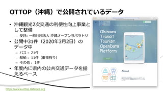 • 沖縄観光2次交通の利便性向上事業と
して整備
– 受託: 一般社団法人 沖縄オープンラボラトリ
• 公開中31件（2020年3月2日）の
データ中
– バス： 21件
– 船舶： 11件（重複有り）
– その他： 1件
• 年度内に県内の公共交通データを揃
えるペース
OTTOP（沖縄）で公開されているデータ
https://www.ottop.databed.org
 