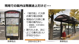 • 「県庁前」バス停
の乗り場は多数
• 現地のバス停に乗
り場の案内なし
– 路線図、行き先表示
はあるが
• 降りたとき、次に
どこで乗ればいい
か分からない
現地での案内は発展途上だけど･･･
降車地点 乗車地点200mほど歩く
 