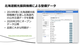 • 2019年度に北海道観光振
興機構が主導し北海道内
の公共交通データを整備
• 2020年2月にオープン
データ公開
• 品質に大きな問題が…
北海道観光振興機構による整備データ
https://ckan.hoda.jp/dataset/gtfs-data
 