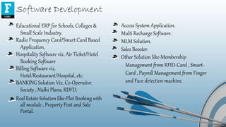 Software Development
Educational ERP for Schools, Colleges &
Small Scale Industry.
Radio Frequency Card/Smart Card Based
Application.
Hospitality Software viz. Air Ticket/Hotel
Booking Software
Billing Software viz.
Hotel/Restaurant/Hospital, etc.
BANKING Solution Viz. Co-Operative
Society , Nidhi Plans, RDFD.
Real Estate Solution like-Plot Booking with
all module , Property Post and Sale
Portal.
Access System Application.
Multi Recharge Software.
MLM Solution.
Sales Booster.
Other Solution like-Membership
Management from RFID-Card , Smart-
Card , Payroll Management from Finger
and Face detection machine.
 