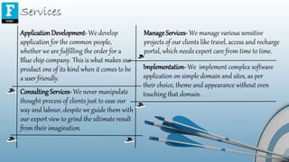 Services
ApplicationDevelopment-We develop
application for the common people,
whether we are fulfilling the order for a
Blue chip company. This is what makes our
product one of its kind when it comes to be
a user friendly.
ManageServices- We manage various sensitive
projects of our clients like travel, access and recharge
portal, which needs expert care from time to time.
Consulting Services- We never manipulate
thought process of clients just to ease our
way and labour, despite we guide them with
our expert view to grind the ultimate result
from their imagination.
Implementation- We implement complex software
application on simple domain and sites, as per
their choice, theme and appearance without even
touching that domain.
 