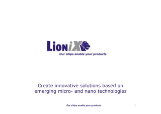 LioniX BV
                                                             PO Box 456
                                                     7500 AH Enschede
                                                        the Netherlands
                                              Phone: +31 (0)53 489 3827
                                                Fax: +31 (0)53 489 3601
                                                 Mail: info@lionixbv.com
                                              Website: www.lionixbv.com




         Our chips enable your products




 Create innovative solutions based on
emerging micro- and nano technologies

             Our chips enable your products              1
 