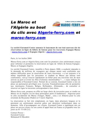 Le Maroc et
l’Algérie au bout
du clic avec Algerie- ferry.com et
              Algerie-
maroc-
maroc- ferry.com

La société Euromed Center annonce le lancement de son tout nouveau site de
réservation en ligne de billets de bateau pour les traversées Espagne-Maroc
: maroc-ferry.com et Espagne-Algerie : algerie-ferry.com


Paris, le 1er Juillet 2009
Maroc-Ferry.com et Algerie-ferry.com sont les premiers sites entièrement conçus
pour informer et permettre la réservation en ligne de billets de bateau Espagne-
Maroc et Espagne-Algérie.
La société Euromed Center, installée à Paris depuis 2008, a souhaité répondre à
la demande de millions de voyageurs qui chaque année sont confrontés aux
mêmes difficultés pour la réservation de leurs traversées. « c’est toujours à la
même inquiétude que les personnes se rendant au Maroc par bateau sont
confrontées, vais-je trouver rapidement un billet pour ma traversée lors de mon
arrivée au port et éviter les files d’attentes interminables ?…. » nous indique les
responsables d’Euromed Center. Partant de ce constat, Euromed Center a mis en
place un partenariat privilégié avec Acciona Trasmediterranea afin de permettre
aux internautes Français, Belges, Hollandais, Allemands… de consulter et
réserver en ligne la traversée correspondant à leur choix.
Maroc-ferry.com, propose en effet un large choix de traversées pour se rendre au
Maroc ou en Algérie via les deux principaux ports d’Andalousie : Algesiras pour
la côte occidentale du Maroc (Tanger, Rabat , casa..) et Almeria pour la cote
orientale du Royaume (Nador) et l’ouest Algérien.
La réservation se fait très simplement, en ligne, dans plusieurs langues et le
paiement est entièrement sécurisé grâce aux dernières technologies dans ce
domaine. Afin d’accompagner ses clients, Euromed Center a également mis en
place un service client via son centre d’appel basé en France et joignable tous les
jours au 01 75 430 212.
Contact Presse :
Euromed Center
Mohamed El Morabiti
 