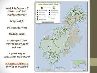 Kodiak Refuge has 9
  Public Use Cabins
  available for rent

    $45 per night

  Oil stoves for heat

   Multiple bunks

   Provide your own
 transportation, fuel,
       and gear.

   A great way to
experience the Refuge!

 www.recreation.gov
 Or visit us in Kodiak
 