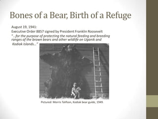 Bones of a Bear, Birth of a Refuge
August 19, 1941:
Executive Order 8857 signed by President Franklin Roosevelt
“…for the purpose of protecting the natural feeding and breeding
ranges of the brown bears and other wildlife on Uganik and
 Kodiak Islands…”




                   Pictured: Morris Talifson, Kodiak bear guide, 1949.
 