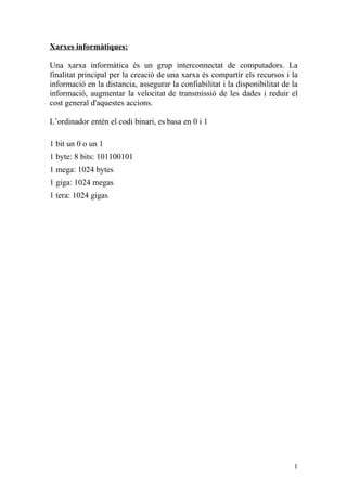 Xarxes informàtiques:

Una xarxa informàtica és un grup interconnectat de computadors. La
finalitat principal per la creació de una xarxa és compartir els recursos i la
informació en la distancia, assegurar la confiabilitat i la disponibilitat de la
informació, augmentar la velocitat de transmissió de les dades i reduir el
cost general d'aquestes accions.

L’ordinador entén el codi binari, es basa en 0 i 1

1 bit un 0 o un 1
1 byte: 8 bits: 101100101
1 mega: 1024 bytes
1 giga: 1024 megas
1 tera: 1024 gigas




                                                                              1
 