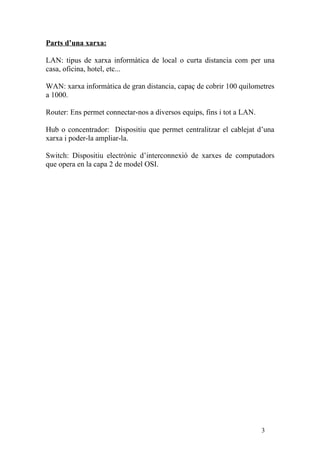 Parts d’una xarxa:

LAN: tipus de xarxa informàtica de local o curta distancia com per una
casa, oficina, hotel, etc...

WAN: xarxa informàtica de gran distancia, capaç de cobrir 100 quilometres
a 1000.

Router: Ens permet connectar-nos a diversos equips, fins i tot a LAN.

Hub o concentrador: Dispositiu que permet centralitzar el cablejat d’una
xarxa i poder-la ampliar-la.

Switch: Dispositiu electrònic d’interconnexió de xarxes de computadors
que opera en la capa 2 de model OSI.




                                                                        3
 