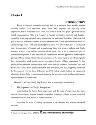 Facial Expression Recognition System
1
© Department of Computer Science &IT(BWN), The Islamia University Of Bahawalpur.
Chapter 1
INTRODUCTION
Trying to interpret a person's emotional state in a nonverbal form, usually requires
decoding his/hers facial expression. Many times, body languages and especially facial
expressions, tell us more than words about one's state of mind. Face plays significant role in
social communication. This is a 'window' to human personality, emotions and thoughts.
According to the psychological research conducted by Mehrabian(Mehrabian, 1968)nonverbal
part is the most informative channel in social communication. Verbal part contributes about 7%
of the message, vocal – 34% and facial expression about 55%. Due to that, face is a subject of
study in many areas of science such as psychology, behavioral science, medicine and finally
computer science. In the field of computer science much effort is put to explore the ways of
automation the process of face detection and segmentation. Several approaches addressing the
problem of facial feature extraction have been proposed. The main issue is to provide appropriate
face representation, which remains robust with respect to diversity of facial appearances. For this
project I have performed an experiment which serves multiple purposes: Finding out, once and
for all, who "reads" facial expressions better- Men or Women, and if so, suggesting an answer
for the question- why do those differences exist? Revealing special features for recognizing
classically defined facial expressions and answering the question- which facial cues help us the
most decipher facial expressions?
Moreover, I will try to justify those features from an evolutionary point of view.
2. The Importance of Facial Recognition
Understanding the human facial expressions and the study of expressions has many
aspects, from computer analysis, emotion recognition, lie detectors, airport security, nonverbal
communication and even the role of expressions in art.
Improving the skills of reading expressions is an important step towards successful
relations.
 