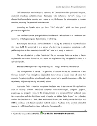 Facial Expression Recognition System
4
© Department of Computer Science &IT(BWN), The Islamia University Of Bahawalpur.
This observation was intended to contradict Sir Charles Bell's idea (a Scottish surgeon,
anatomist, neurologist and philosophical theologian, who influenced Darwin's work), who
claimed that human facial muscles were created to provide humans the unique option to express
emotions, meaning, for communicational reasons.
According to Darwin, there are three "chief principles", which are three general
principles of expression:
The first one is called "principle of serviceable habits". He described it as a habit that was
reinforced at the beginning and then inherited by offspring.
For example: he noticed a serviceable habit of raising the eyebrows in order to increase
the vision field. He connected it to a person who is trying to remember something, while
performing those actions, as though he could "see" what he is trying to remember.
The second principle is called "antithesis". Darwin suggested that some actions or habits
might not be serviceable themselves, but carried out only because they are opposite in nature to a
serviceable habit.
I have found this principle very interesting, and I will go into more detail later on.
The third principle is called "The principle of actions due to the constitution of the
Nervous System". This principle is independent from will or a certain extent of habit. For
example: Darwin noticed that animals rarely make noises, but in special circumstances, like fear
or pain they response by making involuntary noises.
Automatic facial expression recognition has been used in various real life applications
such as security systems, interactive computer simulations/designs, computer graphics,
psychology and computer vision. In this project, the aim is to implement binary and multi-class
face expression analysis algorithms based primarily on ‘Gabor facial feature’ by evaluating
features such as Haar-like, Gabor, Haar wavelet coefficients; and making use of classifiers like
MFNN combined with feature selection methods such as Adaboost to be used in automated
systems in real-life applications based on learning from examples.
 