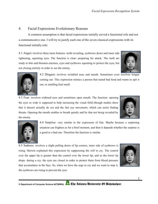 Facial Expression Recognition System
5
© Department of Computer Science &IT(BWN), The Islamia University Of Bahawalpur.
4. Facial Expressions Evolutionary Reasons
A common assumption is that facial expressions initially served a functional role and not
a communicative one. I will try to justify each one of the seven classical expressions with its
functional initially role:
4.1 Anger: involves three main features- teeth revealing, eyebrows down and inner side
tightening, squinting eyes. The function is clear- preparing for attack. The teeth are
ready to bite and threaten enemies, eyes and eyebrows squinting to protect the eyes, but
not closing entirely in order to see the enemy.
4.2 Disgust: involves wrinkled nose and mouth. Sometimes even involves tongue
coming out. This expression mimics a person that tasted bad food and wants to spit it
out, or smelling foul smell.
4.3 Fear: involves widened eyes and sometimes open mouth. The function- opening
the eyes so wide is supposed to help increasing the visual field (though studies show
that it doesn't actually do so) and the fast eye movement, which can assist finding
threats. Opening the mouth enables to breath quietly and by that not being revealed by
the enemy.
4.4 Surprise: very similar to the expression of fear. Maybe because a surprising
situation can frighten us for a brief moment, and then it depends whether the surprise is
a good or a bad one. Therefore the function is similar.
4.5 Sadness: involves a slight pulling down of lip corners, inner side of eyebrows is
rising. Darwin explained this expression by suppressing the will to cry. The control
over the upper lip is greater than the control over the lower lip, and so the lower lip
drops. during a cry, the eyes are closed in order to protect them from blood pressure
that accumulates in the face. So, when we have the urge to cry and we want to stop it,
the eyebrows are rising to prevent the eyes
 