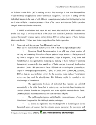 Facial Expression Recognition System
10
© Department of Computer Science &IT(BWN), The Islamia University Of Bahawalpur.
44 different Action Units (AU’s) existing on face. The advantage is that; this decomposition
widens the range of applications of face expression recognition. This is due to ending up with
individual features to be used in/with different processing areas/method so the than just having
the 6 universal facial expression prototypes. Most of the current work done on facial expression
analysis makes use of these action units.
It should be mentioned that, there are also some other methods in which neither the
frontal face image as a whole nor the all of 44 action units themselves, but some other criterion
such as the manually selected regions on face (Mase, 1991)or surface regions of facial features
(Yacoob & Davis, 1996)are used for the recognition of the facial expression.
2.1 Geometric and Appearance Based Parameterizations
There are two main methods that are used in both of the above explained approaches:
1. Geometric Based Parameterization is an old way which consists of
tracking and processing the motions of some spots on image sequences, firstly presented
by Suwa to recognize facial expressions (Suwa, Sugie, & Fujimora, 1978). Cohn and
Kanade later on tried geometrical modeling and tracking of facial features by claiming
that each AU is presented with a specific set of facial muscles. In general, facial motion
parameters (Mase, 1991)(Yacoob & Davis, 1996)and the tracked spatial positioning &
shapes of some special points (Lanitis, Taylor, & Cootes, 1997) (Kapoor, Qi, & Picard,
2003)on face, are used as feature vectors for the geometric based method. These feature
vectors are then used for classification. The following might be regarded as the
disadvantages of this method:
 The approximate locations of individual face features are detected
automatically in the initial frame; but, in order to carry out template based tracking, the
contours of these features and components have to be adjusted manually in this frame.
(And this process should be carried out for each individual subject)
 The problems of robustness and difficulties come out in cases of pose and
illumination changes while the tracking is applied on images.
 As actions & expressions tend to change both in morphological and in
dynamical senses ,it becomes hard to estimate general parameters for movement and
 