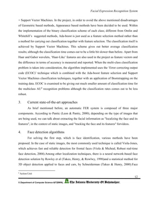 Facial Expression Recognition System
12
© Department of Computer Science &IT(BWN), The Islamia University Of Bahawalpur.
+ Support Vector Machines. In the project, in order to avoid the above mentioned disadvantages
of Geometric based methods, Appearance based methods have been decided to be used. Within
the implementation of the binary classification scheme of each class; different from Omlin and
Whitehill’s suggested methods, Ada-boost is just used as a feature selection method rather than
a method for carrying out classification together with feature selection. The classification itself is
achieved by Support Vector Machines. This scheme gives out better average classification
results; although the classification time comes out to be a little bit slower than before. Apart from
Haar and Gabor wavelets, ‘Haar-Like’ features are also used in the project as feature vectors and
the difference in terms of accuracy is measured and reported. When the multi-class classification
problem is taken into consideration, the algorithm implemented uses the ‘Error correcting output
code (ECOC)’ technique which is combined with the Ada-boost feature selection and Support
Vector Machines classification techniques, together with an application of Bootstrapping on the
training data. ECOC is examined to be giving out much smaller amount of classification time for
the multiclass AU4
recognition problems although the classification rates comes out to be less
robust.
3. Current state-of-the-art approaches
As brief mentioned before, an automatic FER system is composed of three major
components. According to Pantic (Leon & Pantic, 2000), depending on the type of images that
are being used, we can talk about extracting the facial information as "localizing the face and its
features", in the context of static images, and "tracking the face and its features" forvideos.
4. Face detection algorithms
For solving the first step, which is face identification, various methods have been
proposed. In the case of static images, the most commonly used technique is called Viola-Jones,
which achieves fast and reliable detection for frontal faces (Viola & Micheal, Robust real-time
face detection, 2004).Among other localization techniques, there is a neural network-based face
detection solution by Rowley et al (Takeo, Henry, & Rowlwy, 1998)and a statistical method for
3D object detection applied to faces and cars, by Schneiderman (Takeo & Henry, 2000).Face
4
Action Unit
 