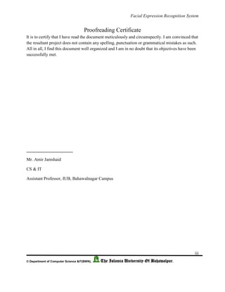 Facial Expression Recognition System
iii
© Department of Computer Science &IT(BWN), The Islamia University Of Bahawalpur.
Proofreading Certificate
It is to certify that I have read the document meticulously and circumspectly. I am convinced that
the resultant project does not contain any spelling, punctuation or grammatical mistakes as such.
All in all, I find this document well organized and I am in no doubt that its objectives have been
successfully met.
_____________________
Mr. Amir Jamshaid
CS & IT
Assistant Professor, IUB, Bahawalnagar Campus
 