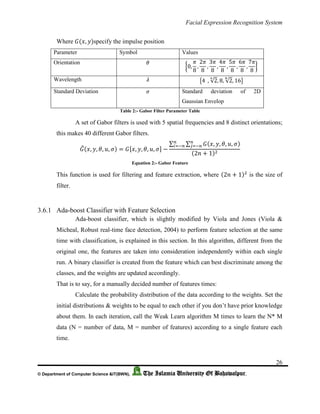 Facial Expression Recognition System
26
© Department of Computer Science &IT(BWN), The Islamia University Of Bahawalpur.
Where 𝐺(𝑥, 𝑦)specify the impulse position
Parameter Symbol Values
Orientation 𝜃
{0,
𝜋
8
,
2𝜋
8
,
3𝜋
8
,
4𝜋
8
,
5𝜋
8
,
6𝜋
8
,
7𝜋
8
}
Wavelength 𝜆 {4⁡⁡, √2
4
, 8, √2
8
, 16}
Standard Deviation 𝜎 Standard deviation of 2D
Gaussian Envelop
Table 2:- Gabor Filter Parameter Table
A set of Gabor filters is used with 5 spatial frequencies and 8 distinct orientations;
this makes 40 different Gabor filters.
𝐺̃(𝑥, 𝑦, 𝜃, 𝑢, 𝜎) = 𝐺[𝑥, 𝑦, 𝜃, 𝑢, 𝜎] −
∑ ∑ 𝐺(𝑥, 𝑦, 𝜃, 𝑢, 𝜎)𝑛
𝑗=−𝑛
𝑛
𝑖=−𝑛
(2𝑛 + 1)2
Equation 2:- Gabor Feature
This function is used for filtering and feature extraction, where (2𝑛 + 1)2
is the size of
filter.
3.6.1 Ada-boost Classifier with Feature Selection
Ada-boost classifier, which is slightly modified by Viola and Jones (Viola &
Micheal, Robust real-time face detection, 2004) to perform feature selection at the same
time with classification, is explained in this section. In this algorithm, different from the
original one, the features are taken into consideration independently within each single
run. A binary classifier is created from the feature which can best discriminate among the
classes, and the weights are updated accordingly.
That is to say, for a manually decided number of features times:
Calculate the probability distribution of the data according to the weights. Set the
initial distributions & weights to be equal to each other if you don’t have prior knowledge
about them. In each iteration, call the Weak Learn algorithm M times to learn the N* M
data (N = number of data, M = number of features) according to a single feature each
time.
 