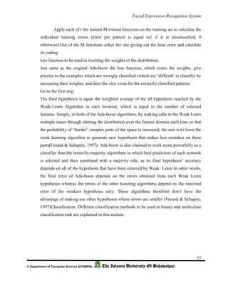 Facial Expression Recognition System
27
© Department of Computer Science &IT(BWN), The Islamia University Of Bahawalpur.
Apply each of t the trained M trained functions on the training set to calculate the
individual training errors (error per pattern is equal to1 if it is misclassified, 0
otherwise).Out of the M functions select the one giving out the least error and calculate
its coding
loss function to be used in resetting the weights of the distribution.
Just same as the original Ada-boost the loss function, which resets the weights, give
priority to the examples which are wrongly classified (which are ‘difficult’ to classify) by
increasing their weights; and does the vice versa for the correctly classified patterns.
Go to the first step.
The final hypothesis is again the weighted average of the all hypothesis reached by the
Weak-Learn Algorithm in each iteration, which is equal to the number of selected
features. Simply, in both of the Ada-boost algorithms, by making calls to the Weak Learn
multiple times through altering the distribution over the feature domain each time so that
the probability of “harder” samples parts of the space is increased, the aim is to force the
weak learning algorithm to generate new hypothesis that makes less mistakes on these
parts(Freund & Schapire, 1997). Ada-boost is also claimed to work more powerfully as a
classifier than the boost-by-majority algorithms in which best prediction of each network
is selected and then combined with a majority rule, as its final hypothesis’ accuracy
depends on all of the hypothesis that have been returned by Weak Learn In other words,
the final error of Ada-boost depends on the errors obtained from each Weak Learn
hypotheses whereas the errors of the other boosting algorithms depend on the maximal
error of the weakest hypothesis only. These algorithms therefore don’t have the
advantage of making use other hypotheses whose errors are smaller (Freund & Schapire,
1997)Classification. Different classification methods to be used in binary and multi-class
classification task are explained in this section.
 